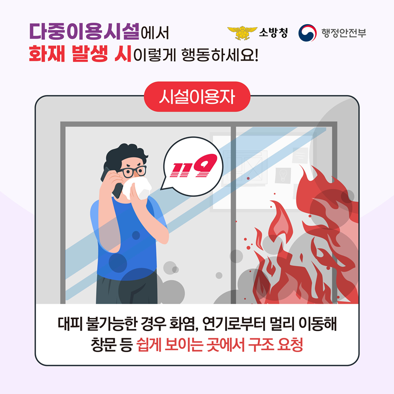 <다중이용시설에서 화재 발생 시 이렇게 행동하세요!> [시설이용자] 대피 불가능한 경우 화염, 연기로부터 멀리 이동해 창문 등 쉽게 보이는 곳에서 구조 요청