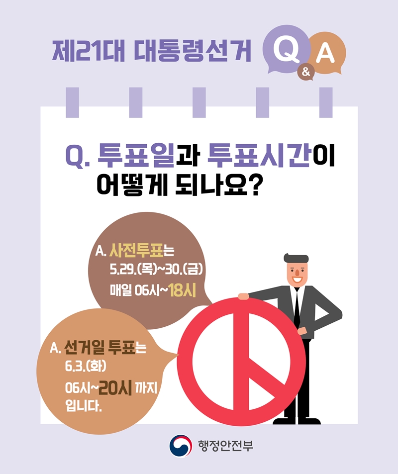<제21대 대통령선거 Q&A> Q. 투표일과 투표시간이 어떻게 되나요? A1. 사전투표는 5.29.(목)~30.(금) 매일 06시~18시 A2. 선거일 투표는 6.3.(화) 06시~20시까지입니다. -행정안전부-