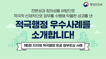 전문성과 창의성을 바탕으로
적극적.선제적으로 업무를 수행해 탁월한 성과를 낸 
<적극행정 우수사례를 소개합니다!>
-제5회 지자체 적극행정 유공 정부포상 사례-