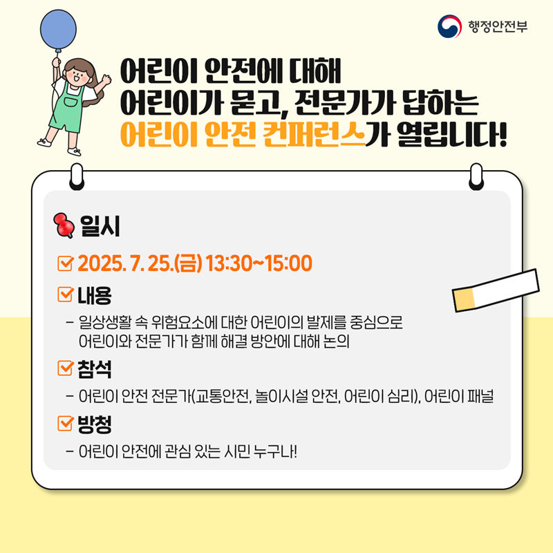 어린이 안전에 대해 어린이가 묻고, 전문가가 답하는 어린이 안전 컨퍼런스가 열립니다! [일시] 2025. 7. 25.(금) 13:30~15:00 [내용] - 일상생활 속 위험요소에 대한 어린이의 발제를 중심으로   어린이와 전문가가 함께 해결 방안에 대해 논의. [참석] - 어린이 안전 전문가(교통안전, 놀이시설 안전, 어린이 심리), 어린이 패널. [방청] - 어린이 안전에 관심 있는 시민 누구나!