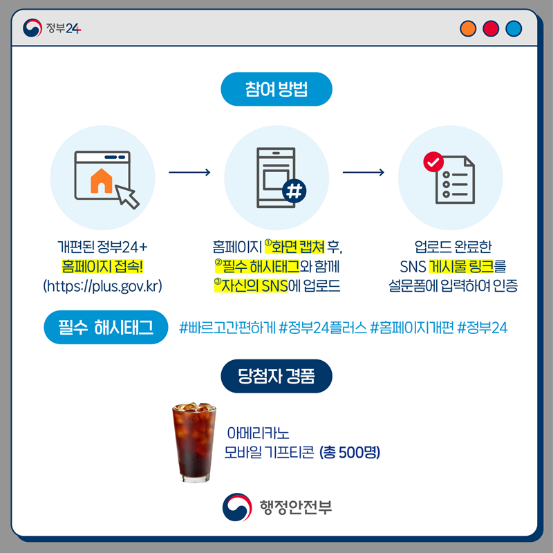 참여방법 -1. 개편된 정부 24+ 홈페이지 접속 (http://plus.gov.kr) 2.홈페이지 ①화면캡쳐 후, ②필수 해시태그와 함께 ③자신의 SNS 에 업로드 3. 업로드 완료한 SNS 게시물 링크를 설문폼에 입력하여 인증. (필수 해시태그 #빠르고간편하게 #정부14플러스 #홈페이지 개편 #정부 24), 당첨자 경품- 아메리카노 모바일 기프티콘 (총 500명)