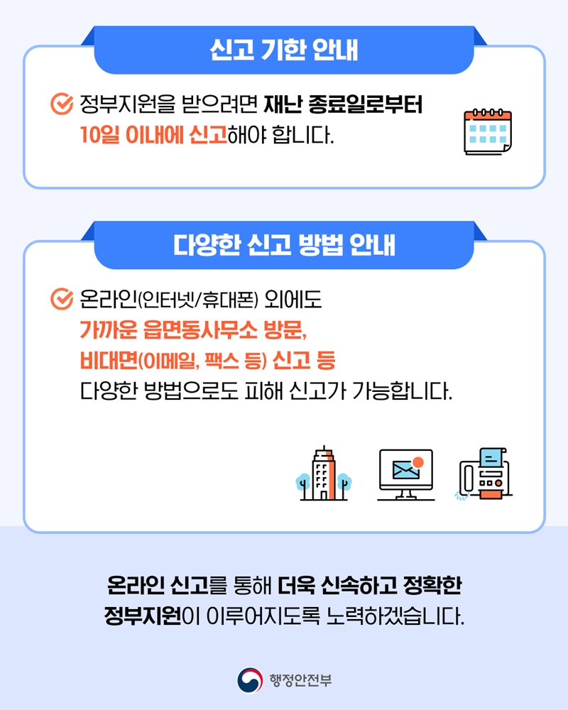[신고 기한 안내] 정부지원을 받으려면 재난 종료일로부터 10일 이내에 신고해야 합니다.  [다양한 신고 방법 안내] 온라인(인터넷/휴대폰) 외에도 가까운 읍면동사무소 방문, 비대면(이메일, 팩스 등) 신고 등 다양한 방법으로도 피해 신고가 가능합니다.  온라인 신고를 통해 더욱 신속하고 정확한 정부지원이 이루어지도록 노력하겠습니다.