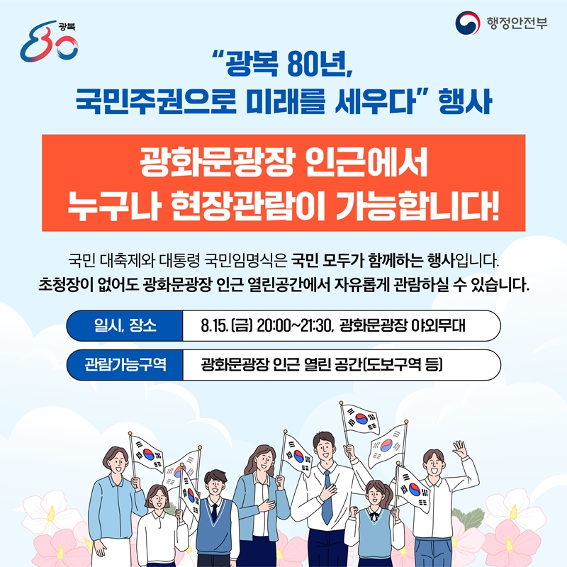 "광복 80년, 국민주권으로 미래를 세우다" 행사 광화문광장 인근에서 누구나 현장관람이 가능합니다! 국민 대축제와 대통령 국민임명식은 국민 모두가 함께하는 행사입니다. 초청장이 없어도 광화문광장 인근 열린공간에서 자유롭게 관람하실 수 있습니다. -일시 장소: 8.15. (금) 20:00~21:30, 광화문광장 야외무대 -관람가능구역: 광화문광장 인근 열린 공간(도보구역 등)