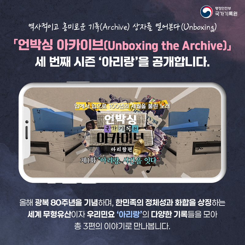 역사적이고 흥미로운 기록(Archive) 상자를 열어본다(Unboxing)  「언박싱 아카이브(Unboxing the Archive)」 세 번째 시즌 “아리랑” 을 공개합니다. 올해 광복 80주년을 기념하며, 한민족의 정체성과 화합을 상징하는  세계 무형유산이자 우리민요 ‘아리랑’의 다양한 기록들을 모아 총 3편의 이야기로 만나봅니다. -행정안전부 국가기록원-