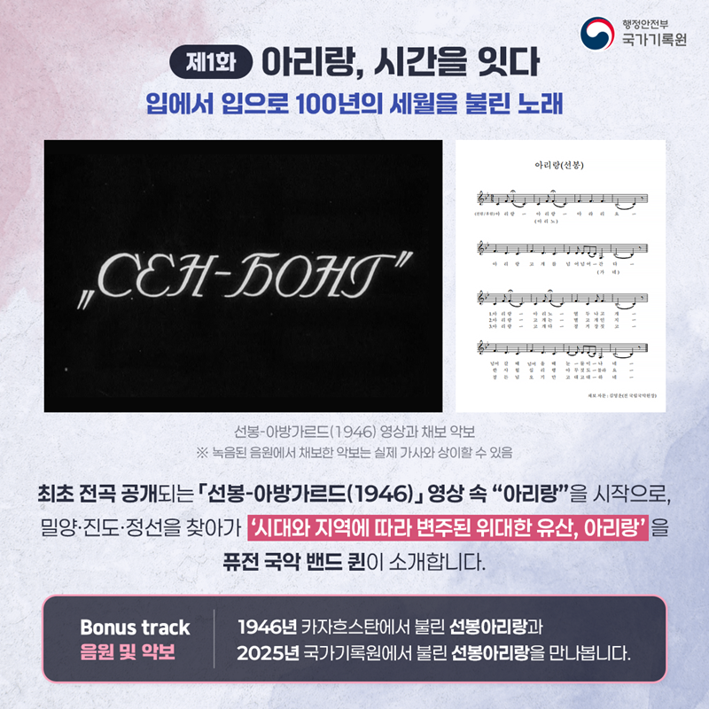 <제1화 아리랑, 시간을 잇다> 입에서 입으로 100년의 세월을 불린 노래 (이미지설명 선봉-아방가르드(1946)와 채보 악보 ※ 녹음된 음원에서 채보한 악보는 실제 가사와 상이할 수 있음) 최초 전곡 공개되는 「선봉-아방가르드(1946)」 영상 속 “아리랑”을 시작으로, 밀양·진도·정선을 찾아가 ‘시대와 지역에 따라 변주된 위대한 유산, 아리랑’을 퓨전 국악 밴드 퀸이 소개합니다.   < Bonus track 음원 및 악보 > 1946년 카자흐스탄에서 불린 선봉아리랑과 2025년 국가기록원에서 불린 선봉아리랑을 만나봅니다.