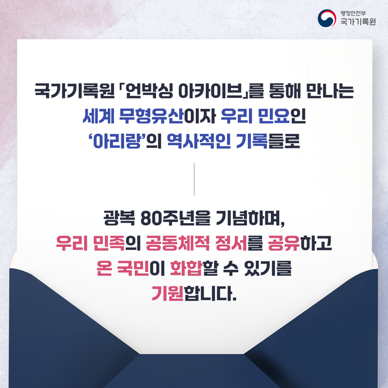 국가기록원 「언박싱 아카이브」를 통해 만나는 세계 무형유산이자 우리민요인 ‘아리랑’의 역사적인 기록들로 광복 80주년을 기념하며,  우리 민족의 공동체적 정서를 공유하고 온 국민이 화합 할 수 있기를 기원합니다.