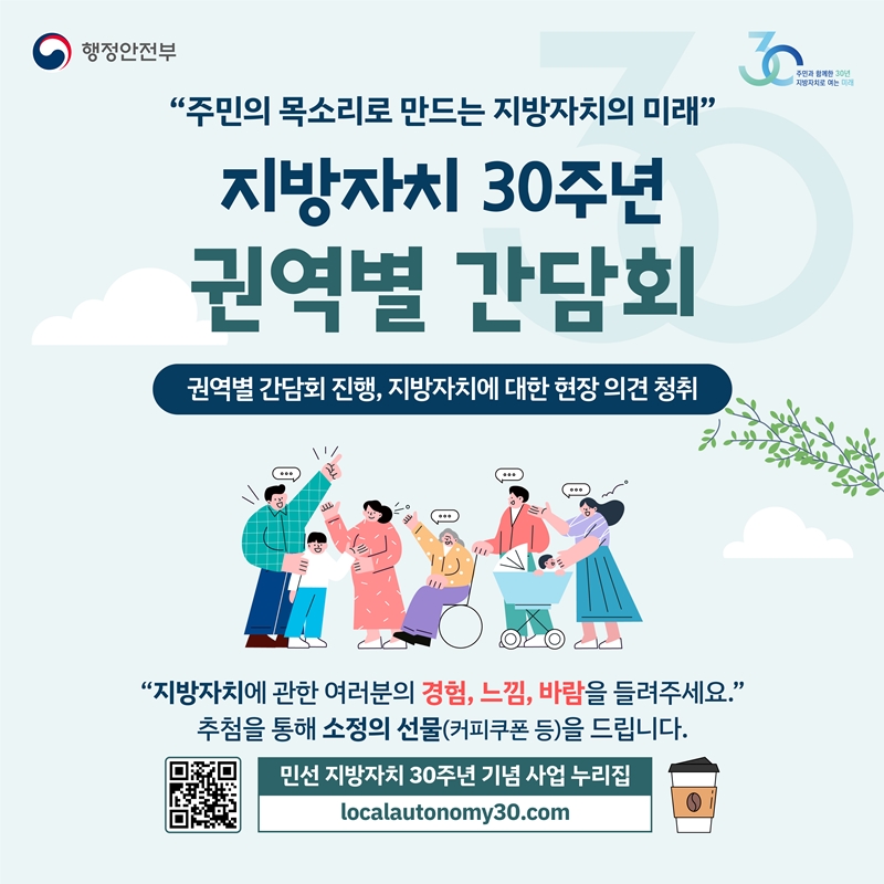 행정안전부·주민과 함께한 30년 지방자치로 여는 미래  “주민의 목소리로 만드는 지방자치의 미래"  <지방자치 30주년 권역별 간담회>  권역별 간담회 진행, 지방자치에 대한 현장 의견 청취  “지방자치에 관한 여러분의 경험, 느낌, 바람을 들려주세요." 추첨을 통해 소정의 선물(커피쿠폰 등)을 드립니다.  민선 지방자치 30주년 기념 사업 누리집 localautonomy30.com (QR코드-해당페이지로 이동)
