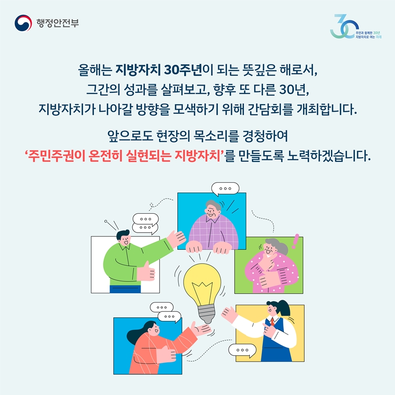 올해는 지방자치 30주년이 되는 뜻깊은 해로서,  그간의 성과를 살펴보고, 향후 또 다른 30년, 지방자치가 나아갈 방향을 모색하기 위해 간담회를 개최합니다. 앞으로도 현장의 목소리를 경청하여 '주민주권이 온전히 실현되는 지방자치'를 만들도록 노력하겠습니다.