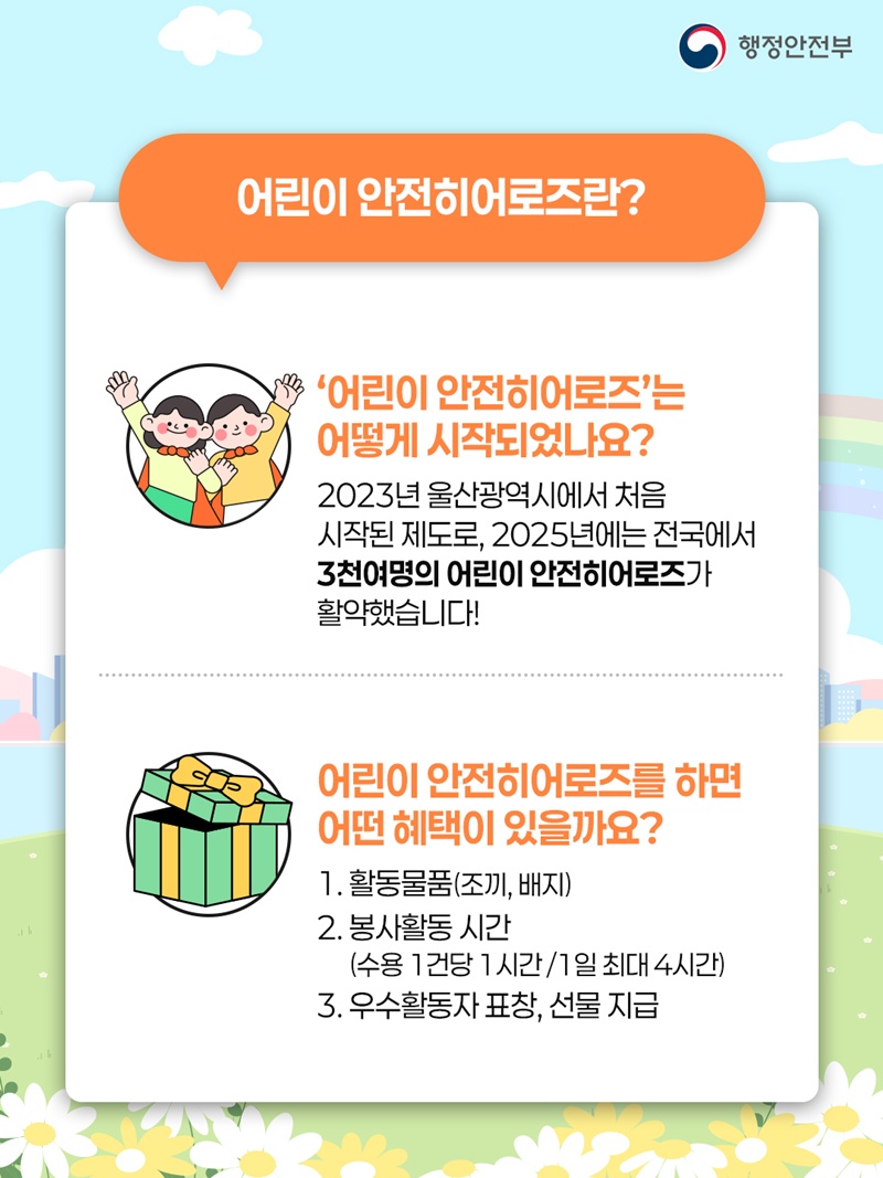 <어린이 안전히어로즈란?>  - '어린이 안전히어로즈'는 어떻게 시작되었나요? 2023년 울산광역시에서 처음 시작된 제도로, 2025년에는 전국에서 3천여명의 어린이 안전히어로즈가 활약했습니다!  - 어린이 안전히어로즈를 하면 어떤 혜택이 있을까요? 1. 활동물품(조끼, 배지) 2. 봉사활동 시간(수용 1건당 1시간 / 1일 최대 4시간) 3. 우수활동자 표창, 선물 지급