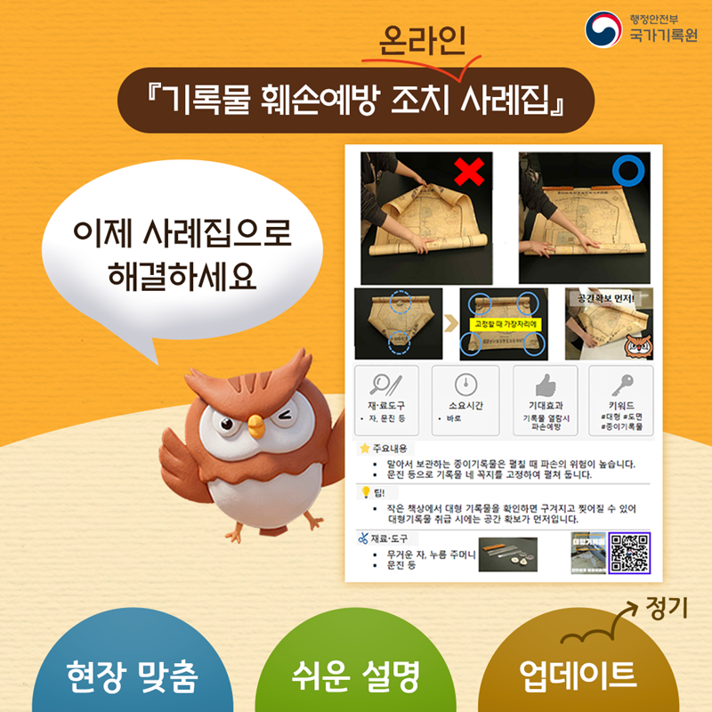 『기록물 훼손예방 조치 온라인 사례집』 이제 사례집으로 해결하세요 이미지 설명 - 1)재·료 도구 :자,문진 등, 2)소요시간 - 바로, 3)기대효과 - 기록물 열람시 파손 예방 4)키워드 - #대형 #도면 #종이기록물 *주요내용 - 말아서 보관하는 종이기록물은 펼칠 때 파손의 위험이 높습니다. -문진 등으로 기록물 네 꼭지를 고정하여 펼쳐 둡니다. *팁! 작은 책상에서 대형 기록물을 확인하면 구겨지고 찢어질 수 있어 대형기록물 취급 시에는 공간 확보가 먼저입니다. 5)재료·도구- 무거운 자,누름주머니 문진 등. (QR코드 - 해당페이지로 이동)  [현장 맞춤 · 쉬운 설명 · 정기 업데이트]