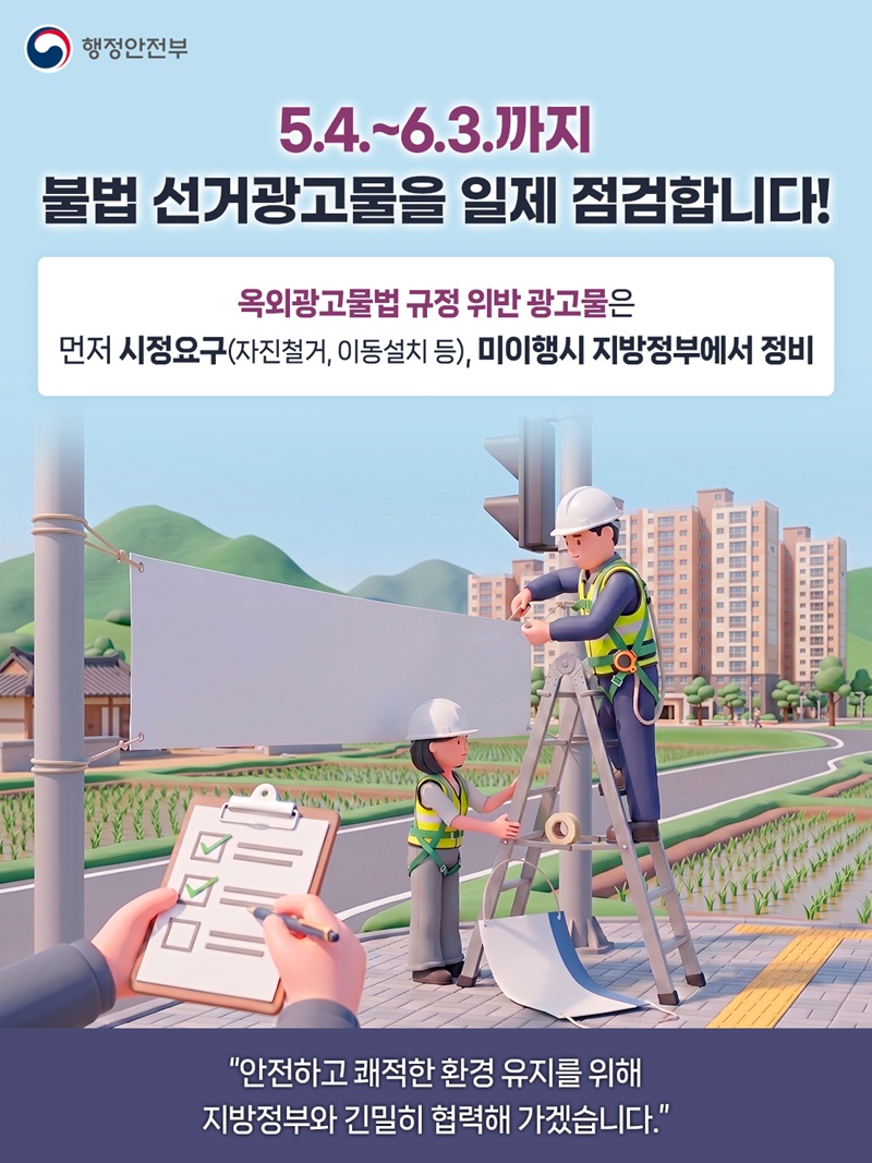 5.4.~6.3.까지 불법 선거광고물을 일제 점검합니다!  옥외광고물법 규정 위반 광고물은 먼저 시정요구(자진철거, 이동설치 등), 미이행시 지방정부에서 정비  "안전하고 쾌적한 환경 유지를 위해 지방정부와 긴밀히 협력해 가겠습니다."