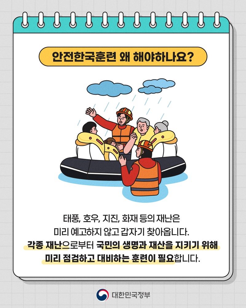 <안전한국훈련 왜 해야하나요?> 태풍, 호우, 지진, 화재 등의 재난은 미리 예고하지 않고 갑자기 찾아옵니다. 각종 재난으로부터 국민의 생명과 재산을 지키기 위해 미리 점검하고 대비하는 훈련이 필요합니다.