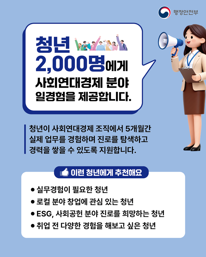 <청년 2,000명 에게 사회연대경제 분야 일경험을 제공합니다.>  청년이 사회연대경제 조직에서 5개월간 실제 업무를 경험하며 진로를 탐색하고 경력을 쌓을 수 있도록 지원합니다.  [이런 청년에게 추천해요] - 실무경험이 필요한 청년 - 로컬분야 창업에 관심 있는 청년 - ESG, 사회공헌 분야 진로를 희망하는 청년 - 취업 전 다양한 경험을 해보고 싶은 청년