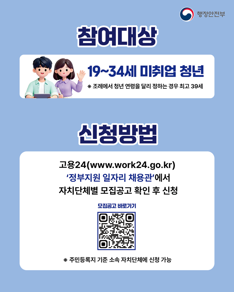  <참여대상> 19~34세 미취업 청년 ※ 조례에서 청년 연령을 달리 정하는 경우 최고 39세  <신청방법> 고용24(www.work24.go.kr) '정부지원 일자리 채용관'에서 자치단체별 모집공고 확인 후 신청 ※ 주민등록지 기준 소속 자치단체에 신청 가능 (QR코드-모집공고 바로가기로 이동)