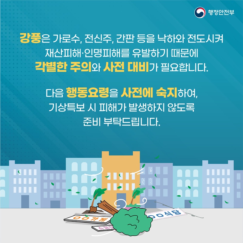 강풍은 가로수, 전신주, 간판 등을 낙하와 전도시켜 재산피해·인명피해를 유발하기 때문에 각별한 주의와 사전 대비가 필요합니다. 다음 행동요령을 사전에 숙지하여, 기상특보 시 피해가 발생하지 않도록 준비 부탁드립니다.