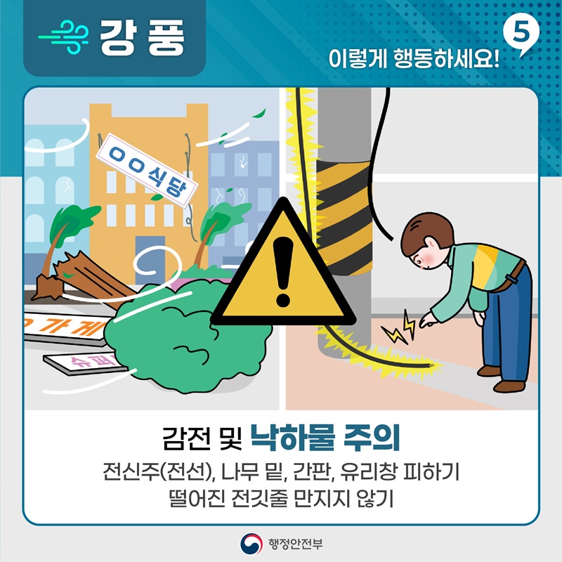 [강풍, 이렇게 활동하세요! 5] -감전 및 낙하물 주의 -전신주(전선), 나무 밑, 간판, 유리창 피하기 -떨어진 전깃줄 만지지 않기