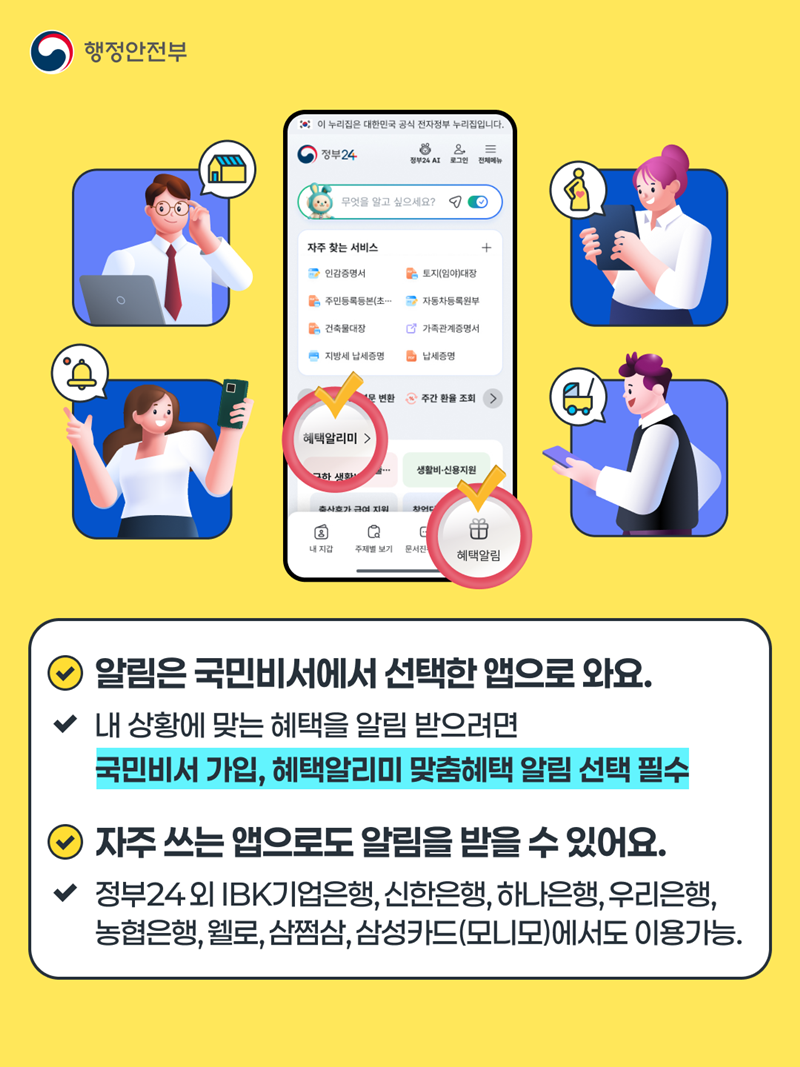 알림은 국민비서에서 선택한 앱으로 와요. 내 상황에 맞는 혜택을 알림 받으려면 국민비서 가입, 혜택알리미 맞춤혜택 알림 선택 필수 자주 쓰는 앱으로도 알림을 받을 수 있어요. 정부 24외 IBK기업은행, 신한은행, 하나은행, 우리은행, 농협은행, 웰로, 삼쩜삼,삼성카드(모니모)에서도  이용 가능.