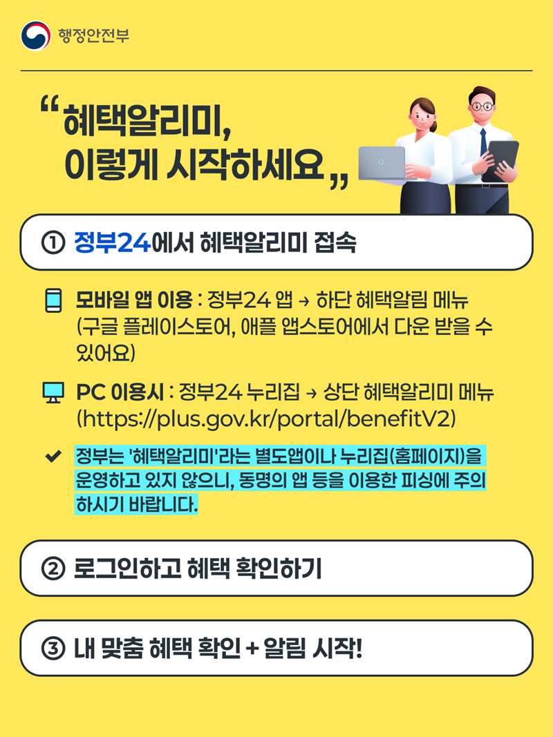 "혜택알리미, 이렇게 시작하세요" "혜택알리미, 이렇게 시작하세요" ①정부24에서 혜택알리미 접속 모바일 앱 이용 : 정부24앱 → 하단 혜택알림 메뉴 (구글 플레이스토어, 애플 앱 스토어에서 다운 받을 수 있어요)  Pc 이용시 : 정부24누리집 → 상단 혜택알리미 메뉴 (https://plus.gov.kr/portal/benefitV2) 정부는 '혜택알리미'라는 별도앱이나 누리집(홈페이지)을 운영하고 있지 않으니, 동명의 앱 등을 이용한 피싱에 주의하시기 바랍니다. ②로그인하고 혜택 확인하기 ③내 맞춤 혜택 확인 + 알림 시작!