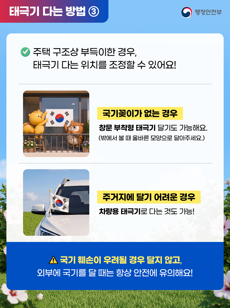 [태극기 다는 방법 ③] 주택 구조상 부득이한 경우, 태극기 다는 위치를 조정할 수 있어요! 1)국기꽃이가 없는 경우 창문 부착형 태극기 달기도 가능해요. (밖에서 볼 때 올바른 모양으로 달아주세요.)  2)주거지에 달기 어려운 경우 차량용 태극기로 다는 것도 가능! ※국기 훼손이 우려될 경우 달지 않고, 외부에 국기를 달 때는 항상 안전에 유의해요!