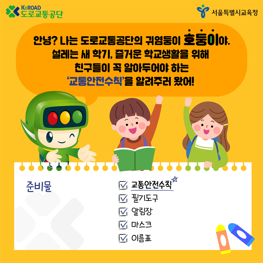 호둥이: 안녕? 나는 도로교통공단의 귀염둥이 호둥이야. 설레는 새 학기, 즐거운 학교생활을 위해 친구들이 꼭 알아두어야 하는 '교통안전수칙'을 알려주러 왔어! 준비물: 교통안전수칙, 필기도구, 알림장, 마스크, 이름표