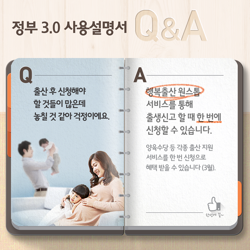 정부3.0 사용설명서 Q&A- Q:출산 후 신청해야 할 것들이 많은데 놓칠 것 같아 걱정이에요. A:행복출산 원스톱 서비스를 통해 출생신고 할 때 한 번에 신청할 수 있습니다. 양융수당 등 각종 출산지원 서비스를 한 번 신청으로 혜택 받을 수 있습니다(3월).