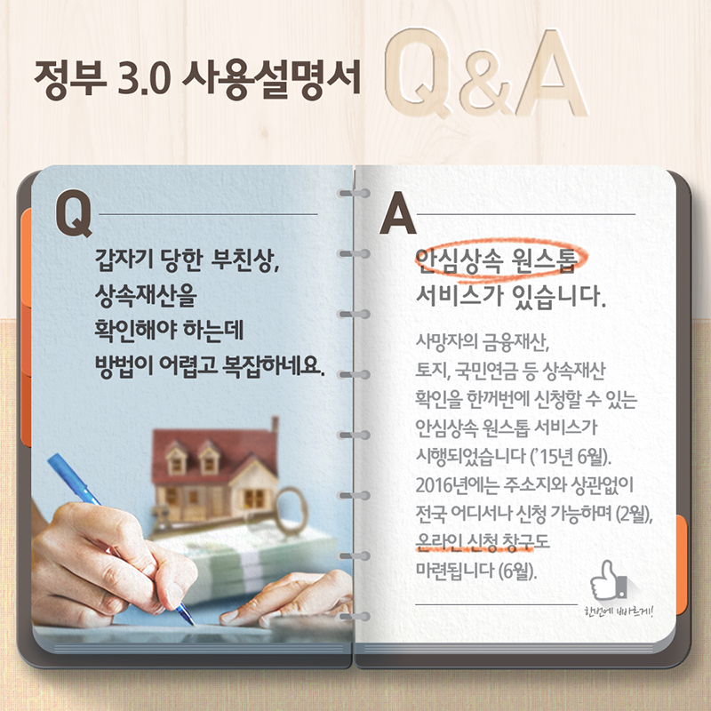 정부3.0 사용설명서 Q&A- Q:갑자기 당한 부친상, 상속재산을 확인해야 하는데 방법이 어렵고 복잡하네요. A:안심상속 원스톱 서비스가 있습니다. 사망자의 금융재산, 토지, 국민연금 등 상속재산 확인을 한거번에 신청할 수 있는 안심상속 원스톱 서비스가 시행되었습니다('15년 6월). 2016년에는 주소지와 상관없이 전국 어디서나 신청 가능하며(2월), 온라인 신청 창구도 마련됩니다(6월).