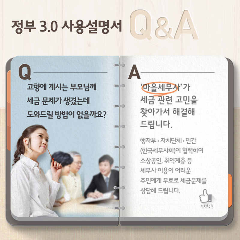 정부3.0 사용설명서 Q&A- Q:고향에 계시는 부모님께 세금 문제가 생겼는데 도와드릴 방법이 없을까요? A:'마을세무사'가 세금 관련 고민을 찾아가서 해결해 드립니다. 행자부·자치단체·민간(한국세무사회)이 협력하여 소상공인, 취약계층 등 세무사 이용이 어려운 주민에게 무료로 세금문제를 상담해 드립니다.