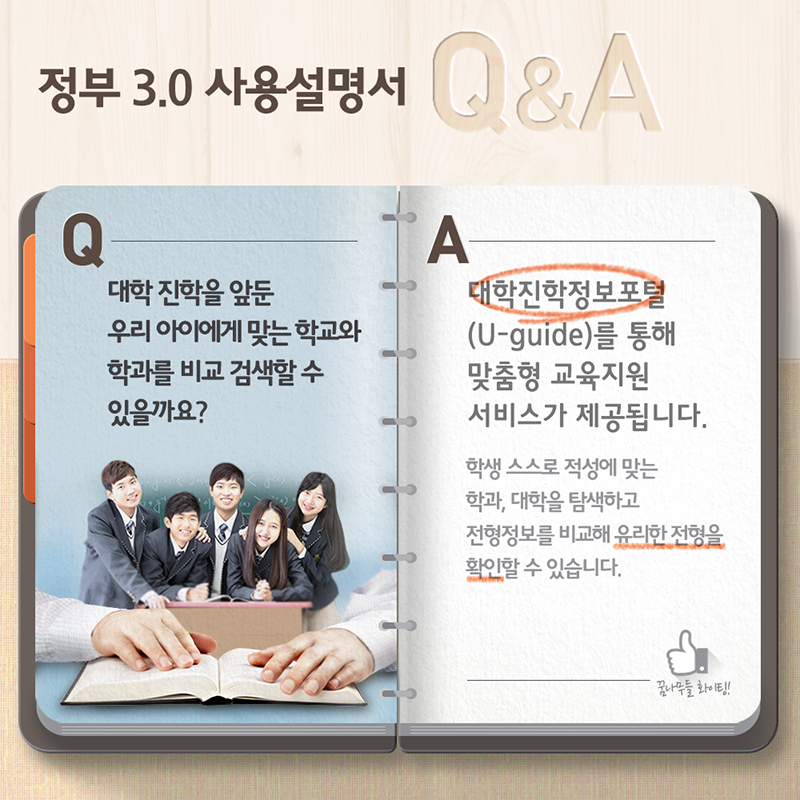 정부3.0 사용설명서 Q&A- Q:대학 진학을 앞둔 우리 아이에게 맞는 학교와 학과를 비교 검색할 수 있을까요? A:대한진학정보포털(U-guide)를 통해 맞춤형 교육지원 서비스가 제공됩니다. 학생스스로 적성에 맞는 학과, 대학을 탐색하고 전형정보를 비교해 유리한 전형을 확인할 수 있습니다.