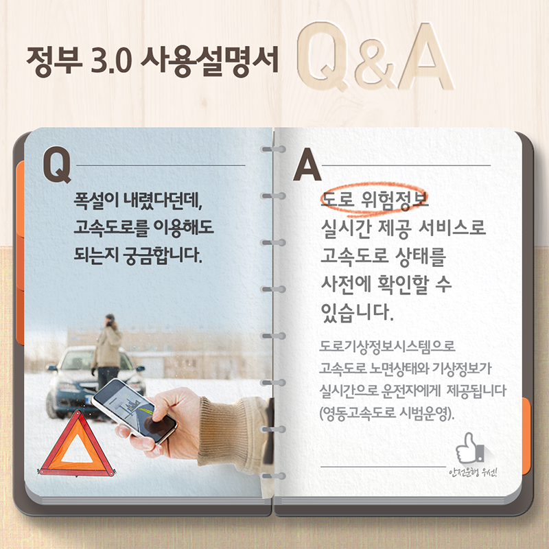 정부3.0 사용설명서 Q&A- Q:폭설이 내렸다던데, 고속도로를 이용해도 되는지 궁금합니다. A:도로 위험정보 실시간 제공 서비스로 고속도로 상태를 가전에 확인할 수 있습니다. 도로기상정보시스템으로 고속도로 노면상태와 기상정보가 실시간으로 운전자에게 제공됩니다(영동고속도로 시범운영).