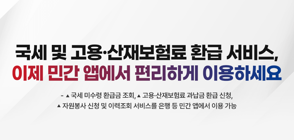 국세 및 고용·산재보험료 환급 서비스, 이제 민간 앱에서 편리하게 이용하세요
-6월 9일(월)부터 ▲국세 미수령 환급금 조회, ▲고용·산재보험료 과납금 환급 신청, ▲자원봉사 신청 및 이력조회 서비스를 은행 등 민간 앱에서 이용 가능