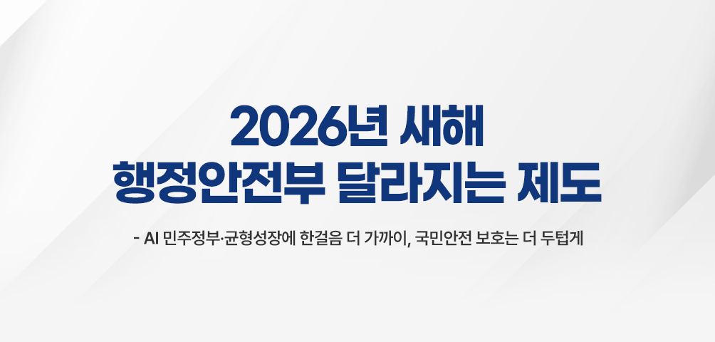 2026년 새해 행정안전부 달라지는 제도
-AI 민주정부·균형성장에 한걸음 더 가까이, 국민안전 보호는 더 두텁게