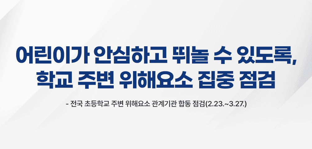 어린이가 안심하고 뛰놀 수 있도록, 학교 주변 위해요소 집중 점검
-전국 초등학교 주변 위해요소 관계기관 합동 점검(2.23.~3.27.)