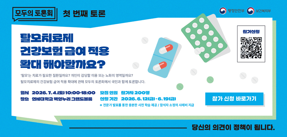 행정안전부 보건복지부 [모두의 토론회] 첫번째 토론 <탈모치료제 건강보험 급여 적용 확대 해야할까요?>
-'탈모'는 치료가 필요한 질환일까요? 개인이 감당할 미용 또는 노화의 영역일까요?
탈모치료제의 건강보험 급여 적용 확대에 대해 모두의 토론회에서 국민과 함께 토론합니다.
일시 2026.7.4.(토)10:00~18:00
장소 연세대학교 백양누리 그랜드볼룸
모집인원 참가자 200명
신청기간 2026.6.12.(금)·6.19(금)
*전문가 발표를 통한 충분한 사전 학습 제공/참석자 소정의 사례비 지급
참가 신청(참가신청 QR코드 - 해당페이지로 이동)
_당신의 의견이 정책이 됩니다.