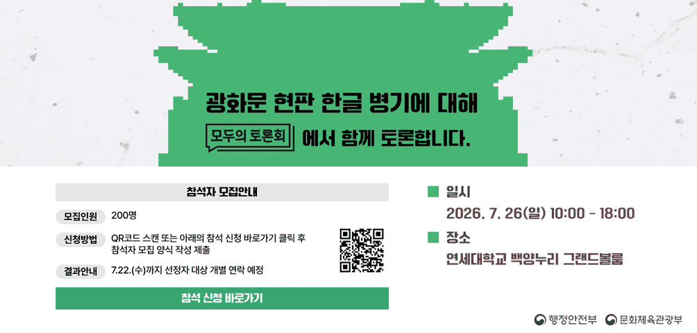 <광화문 현판 한글 병기에 대해 모두의 토론회에서 함께 토론합니다.>
*일시 2026.7.26.(일) 10:00-18:00 *장소 연세대학교 백양누리 그랜드 볼룸
[참석자 모집안내] 모집인원 200명 신청방법 QR코드 스캔 또는 아래의 참석 신청 바로가기 클릭 후 참석자 모집 양식 작성 제출
결과 안내 7.22.(수)까지 선정자 대상 개별 연락 예정
-행정안전부 문화체육관광부-