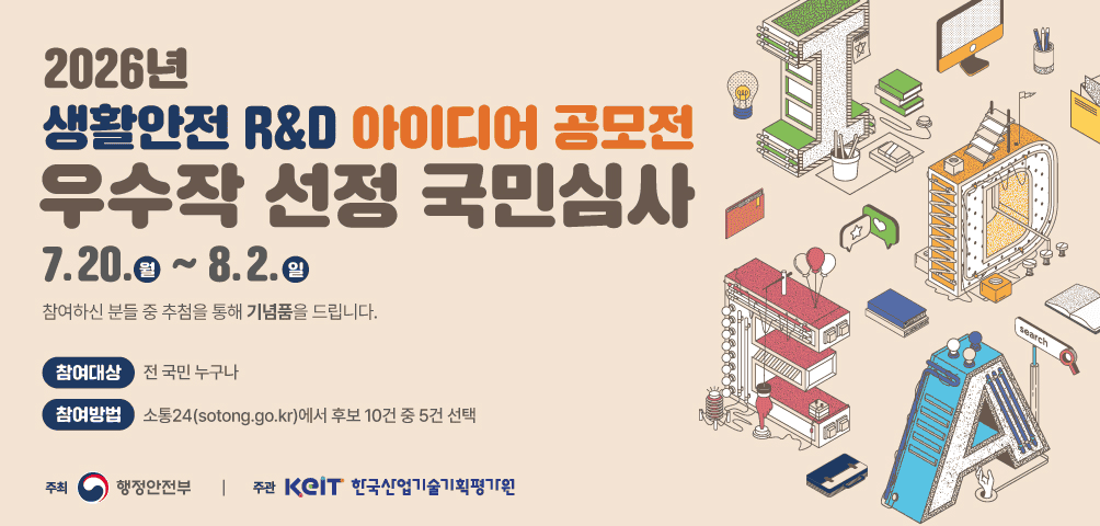 <2026 생활안전 R&D 아이디어 공모전 우수작 선정 국민심사>
7.20.(월)~8.2.(일)
참여하신 분들 중 추첨을 통해 기념품을 드립니다.
참여대상 전 국민 누구나
참여방법 소통24(sotong.go.kr) 에서 후보 10건 중 5건 선택
행정안전부 한국산업기술기획평가원