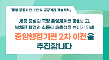 행정안전부 「행정·공공기관 이전 및 공공기관 기능개혁」  
세종 중심의 국정 운영체계를 강화하고, 부처간 협업과 소통의 효율성을 높이기 위해 
<중앙행정기관 2차 이전을 추진합니다.>