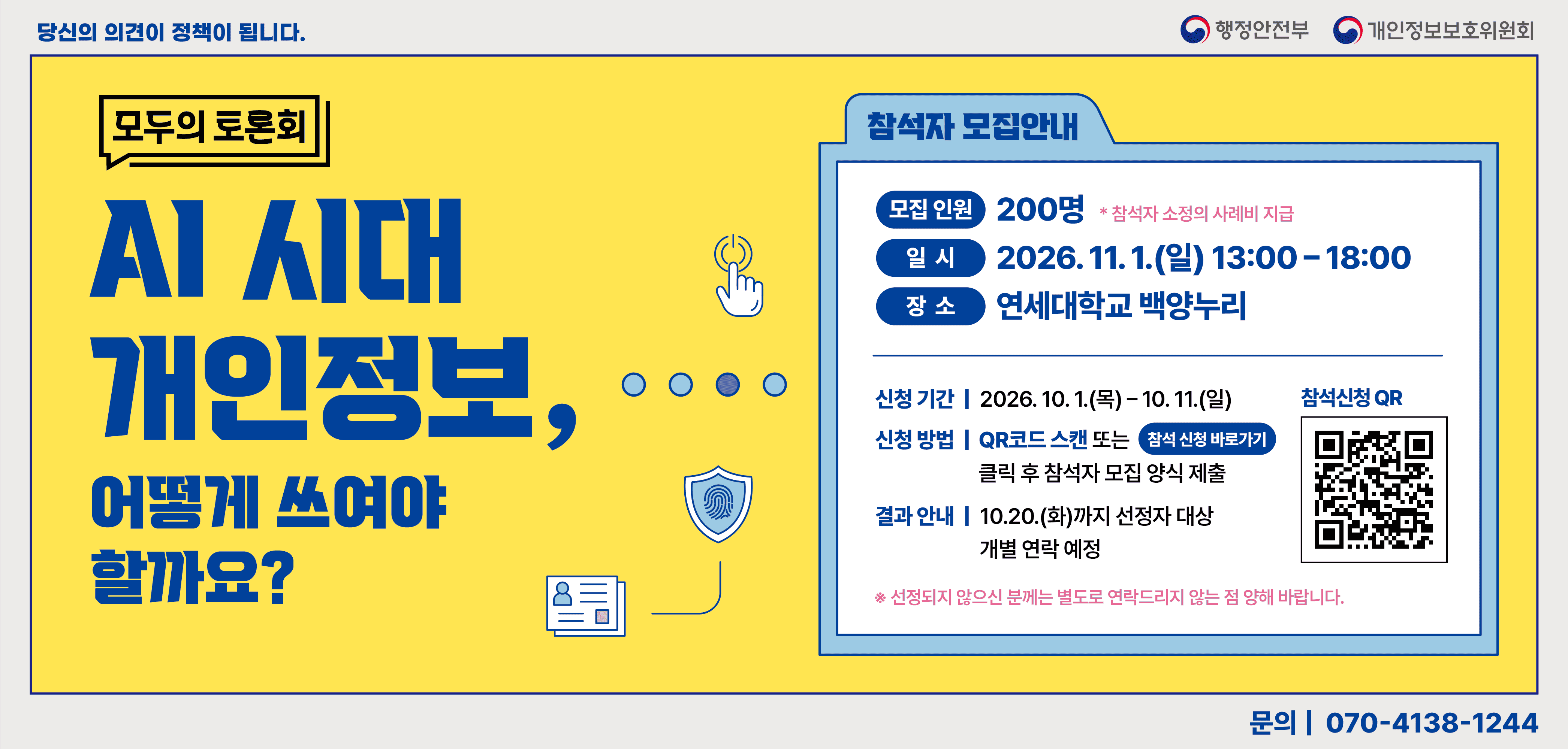 당신의 의견이 정책이 됩니다. 행정안전부 개인정보보호 위원회 
[모두의 토론회] AI 시대 개인정보 어떻게 쓰여야 할까요? 
[참석자 모집안내] 모집인원 200명 *참석자 소정의 사례비 지급
일시 2026.11.1.(일) 13:00~18:00 
장소 연세대학교 백양누리 
신청기간 2026.10.1.(목)~10.11.(일)
신청방법 QR코드 스캔 또는 참석 신청 바로가기 
클릭후 참석자 모집 양식 제출
결과 안내 10.20.(화)까지 선정자 대상 개별 연락 예정
참석신청 QR (해당페이지로 이동) ※선정되지 않으신 분께는 별도로 연락드리지 않는 점 양해 바랍니다.
문의 070-138-1244