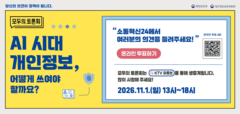 행정안전부 개인정보보호위원회 당신의 의견이 정책이 됩니다.
<AI 시대 개인정보, 어떻게 쓰여야 할까요?>
"소통혁신24에서 여러분의 의견을 들려주세요!"
온라인 투표 하기 온라인 투표 QR (해당페이지로 열기)

모두의 토론회는 KTV유튜브를 통해 생중계됩니다.
많이 시청해주세요! 2026.11.1.(일) 13시~18시