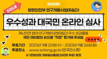 온국민소통 2023년도 행정안전부 연구개발사업(R&D)
우수성과 대국민 온라인 심사 재난안전 분야 연구개발사업(R&D) 우수 성과물을
국민 여러분의 손으로 '직접' 평가해 주세요
투표기간 2023년9월20일(수)~2023년9월26일(화)
투표장소 www.sotong.go.kr(온국민소통)
※ 1만원상당 모바일상품권(200명 추첨) 증정