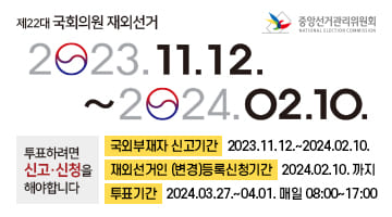 중앙선거관리위원회 제22대 국회의원 재외선거
2023.11.12.~2024.02.10.
투표하려면 신고·신청을 해야합니다
국외부재자 신고기간 2023.11.12.~2024.02.10.
재외선거인 (변경)등록신청기간 2024.02.10.까지
투표기간 2024.03.27.~04.01.
매일 08:00~17:00
