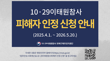 10•29이태원참사 피해자 인정 신청 안내
(2025.4.1.~2026.5.20.)
자세한 내용은 행정안전부 홈페이지(http://mois.go.kr)
"업무안내-사회재난실-10•29이태원참사피해자 인정 신청"을 참고하세요
(QR코드- '10•29이태원참사 피해자 인정 신청' 사이트로 이동)
-10•29이태원참사 피해구제추모지원단-