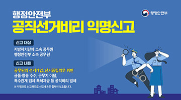 행정안전부 공직선거비리 익명신고
(신고대상) 지방자치단체 소속 공무원, 행정안전부 소속 공무원
(신고내용) 공무원의 선거개입, 선거중립의무 위반
- 금품 향응 수수, 근무지 이탈, 특수관계업체 특혜제공 등 공직비리 일체
※익명으로 신고하므로 신고내용은 철저히 보호됩니다.