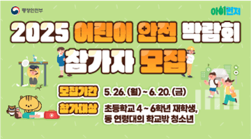 <2025 어린이 안전 박람회 참가자 모집>
모집기간 5.26.(월)~6.20.(금)
참가대상 초등학교 4!6학년 재학생, 
동 연령대의 학교밖 청소년