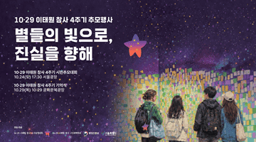 10·29이태원참사 4주기 추모행사
<별들의 빛으로, 진실을 향해>
■10·29 이태원참사 4주기 시민추모대회 
■10·24(토) 17:30 서울광장
■10·29 이태원 참사 4주기 기억식
■10·29(목) 10:29 광화문북광장
-주최·주관 10·29이태원참사 유가족 협의회 10·29이태원참사 시민대책회의 행정안전부 서울특별시-